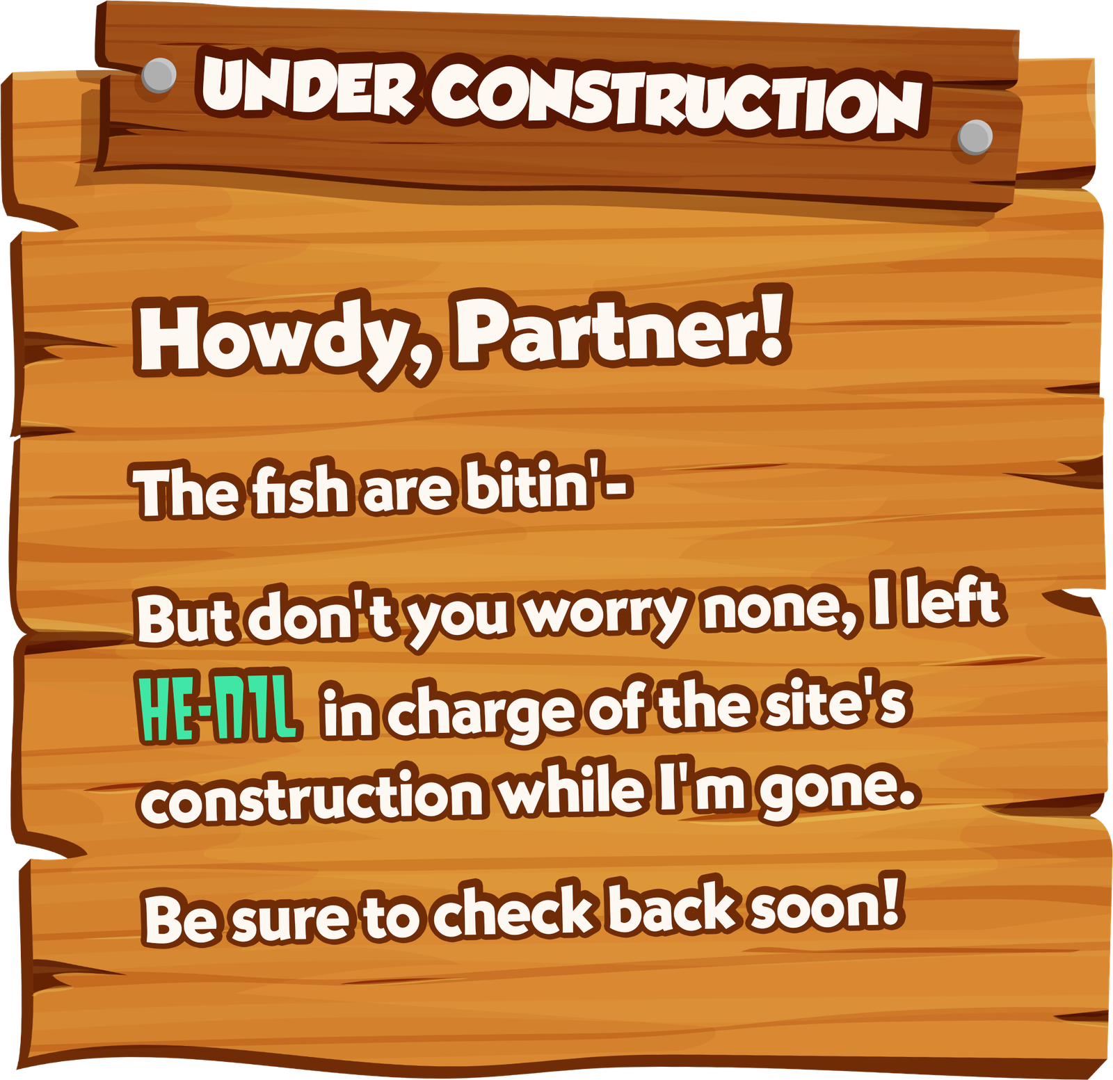 Under construction. Howdy, Partner! The fish are bitin'. But don't you worry none, I left HE-N1L in charge of the site's construction while I'm gone. Be sure to check back soon!